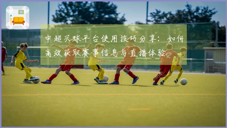 中超买球平台使用技巧分享：如何高效获取赛事信息与直播体验