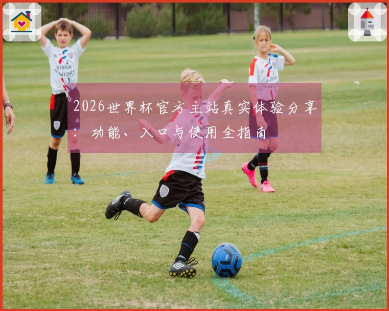 2026世界杯官方主站真实体验分享：功能、入口与使用全指南